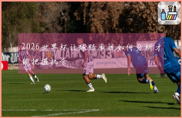 2026世界杯让球赔率该如何分析才能把握机会