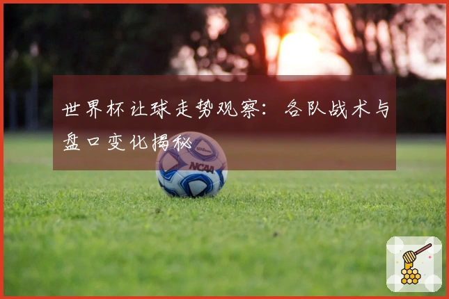 世界杯让球走势观察：各队战术与盘口变化揭秘