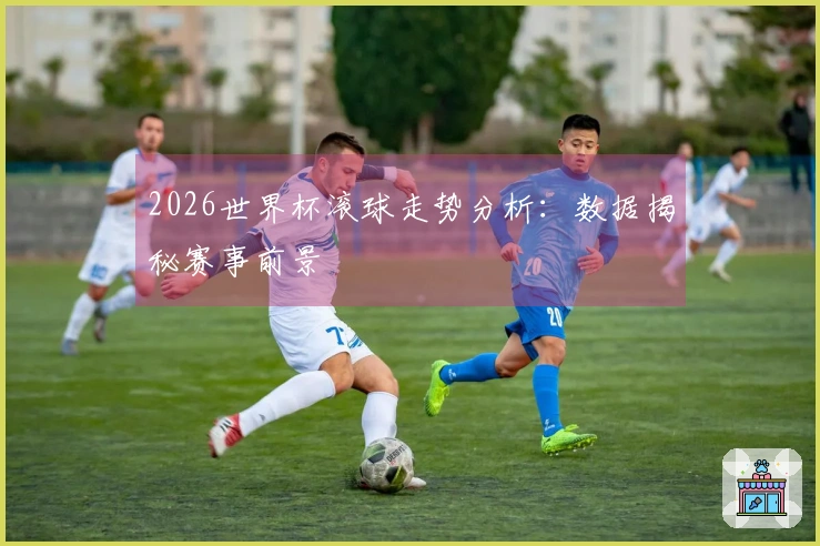 2026世界杯滚球走势分析：数据揭秘赛事前景